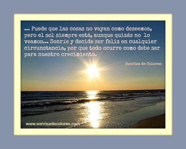 Puede que las cosas no vayan como deseamos, pero el sol siempre está, aunque quizás no lo veamos. Sonríe y decide ser feliz en cualquier circunstancia, por que todo ocurre como debe ser para nuestro crecimiento.