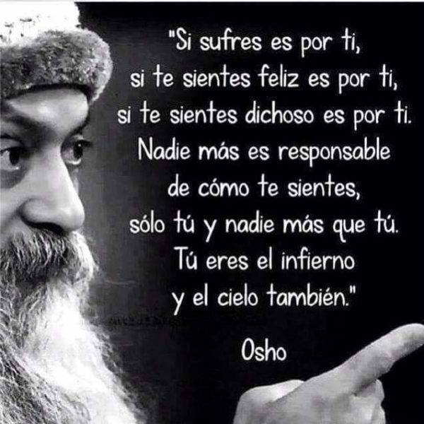 Si sufres es por ti, si te sientes feliz es por ti, si te sientes dichoso es por ti. Nadie más es responsable de cómo te sientes, sólo tú y nadie más que tú. Tú eres el infierno y el cielo también.