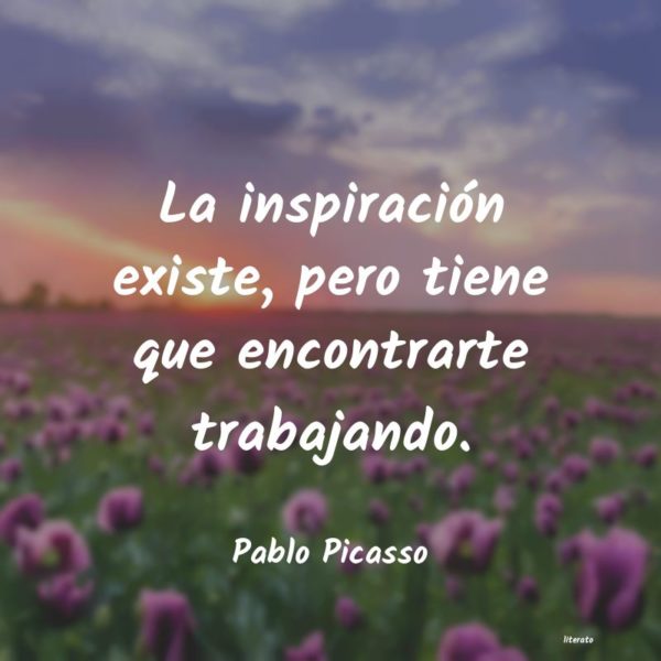La inspiración existe, pero tiene que encontrarte trabajando - Pablo Picasso.