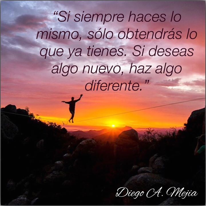 Si siempre haces lo mismo, sólo obtendrás lo que ya tienes. Si deseas algo nuevo, haz algo diferente - Diego A. Mejia.